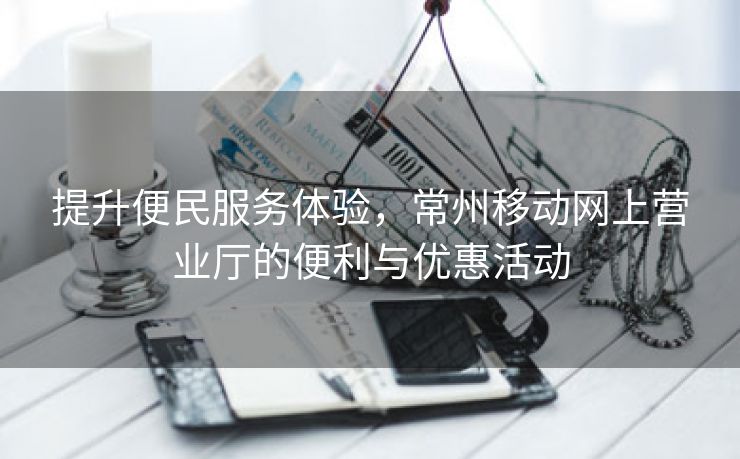 提升便民服务体验，常州移动网上营业厅的便利与优惠活动