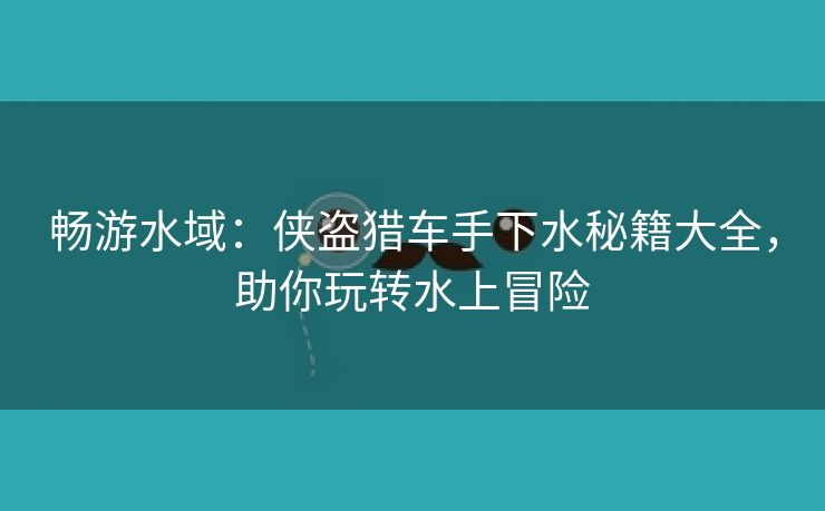 畅游水域：侠盗猎车手下水秘籍大全，助你玩转水上冒险