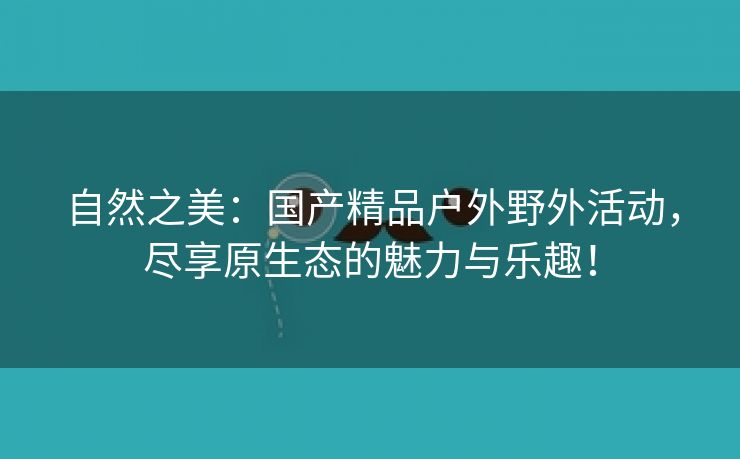 自然之美：国产精品户外野外活动，尽享原生态的魅力与乐趣！