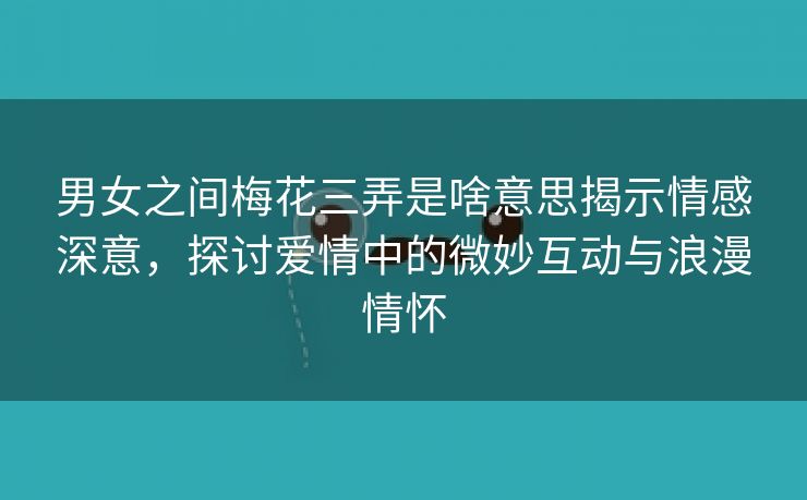 男女之间梅花三弄是啥意思揭示情感深意，探讨爱情中的微妙互动与浪漫情怀