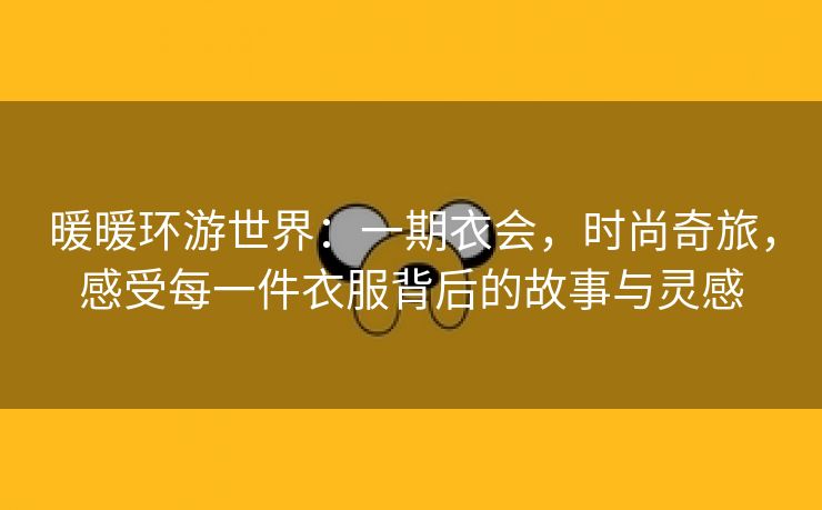 暖暖环游世界：一期衣会，时尚奇旅，感受每一件衣服背后的故事与灵感