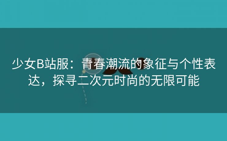 少女B站服：青春潮流的象征与个性表达，探寻二次元时尚的无限可能