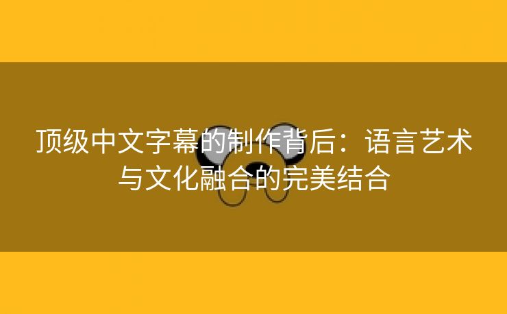 顶级中文字幕的制作背后：语言艺术与文化融合的完美结合