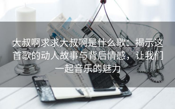 大叔啊求求大叔啊是什么歌：揭示这首歌的动人故事与背后情感，让我们一起音乐的魅力