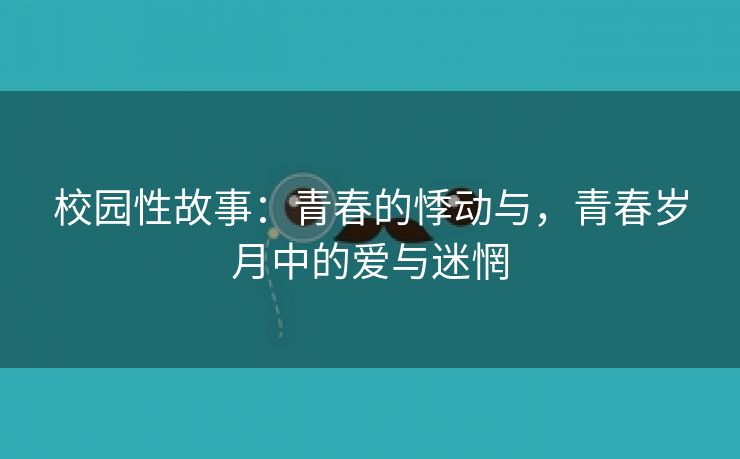 校园性故事：青春的悸动与，青春岁月中的爱与迷惘