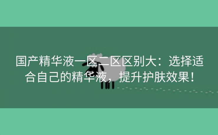 国产精华液一区二区区别大：选择适合自己的精华液，提升护肤效果！