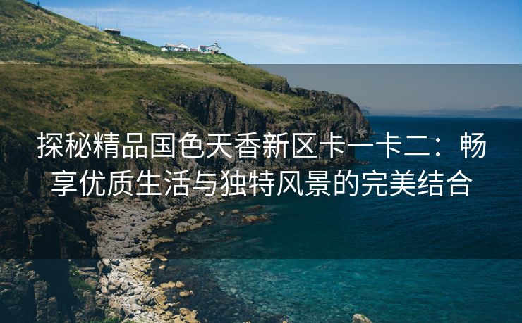 探秘精品国色天香新区卡一卡二：畅享优质生活与独特风景的完美结合