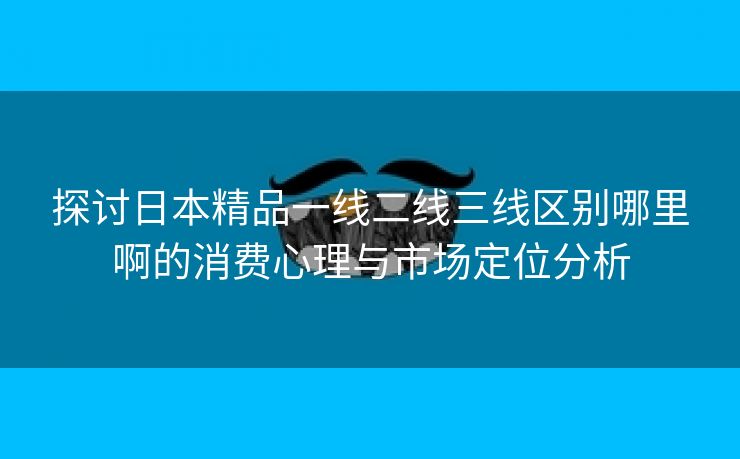 探讨日本精品一线二线三线区别哪里啊的消费心理与市场定位分析