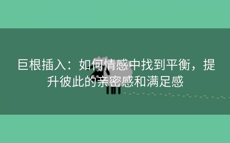 巨根插入：如何情感中找到平衡，提升彼此的亲密感和满足感