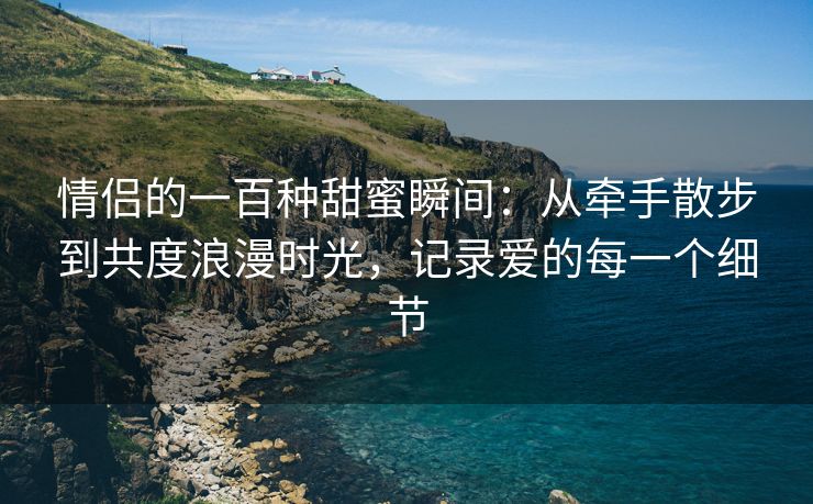 情侣的一百种甜蜜瞬间：从牵手散步到共度浪漫时光，记录爱的每一个细节