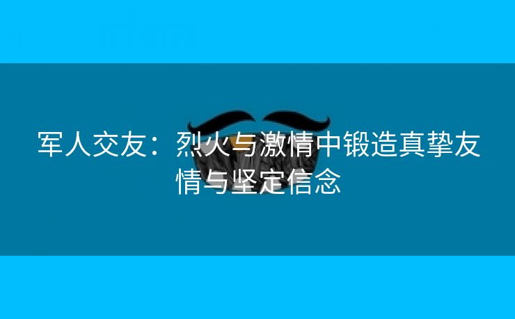 军人交友：烈火与激情中锻造真挚友情与坚定信念