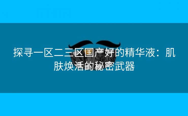 探寻一区二三区国产好的精华液：肌肤焕活的秘密武器