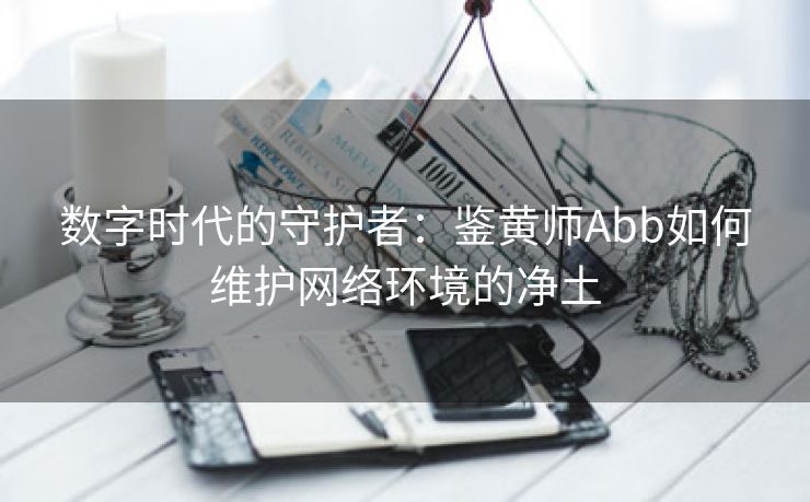 数字时代的守护者：鉴黄师Abb如何维护网络环境的净土