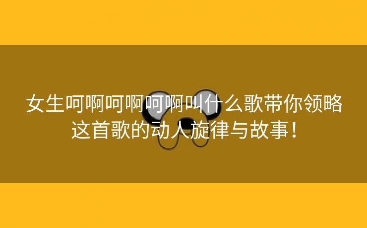 女生呵啊呵啊呵啊叫什么歌带你领略这首歌的动人旋律与故事！