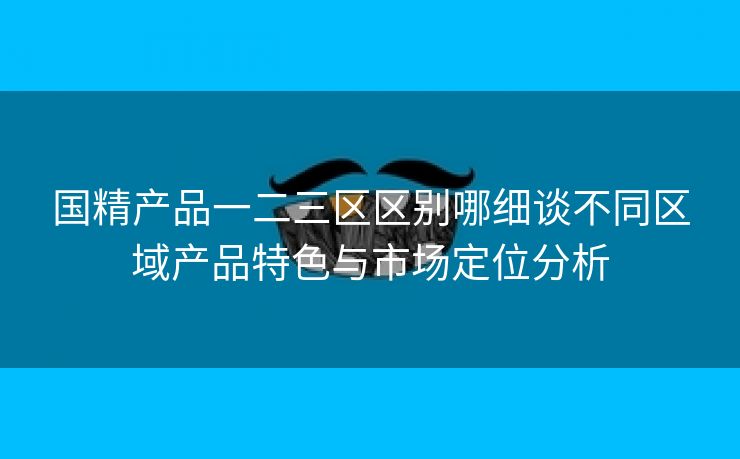 国精产品一二三区区别哪细谈不同区域产品特色与市场定位分析