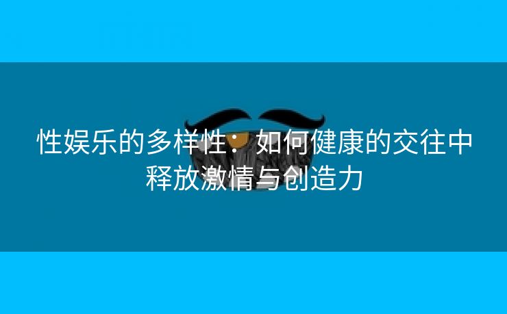 性娱乐的多样性：如何健康的交往中释放激情与创造力