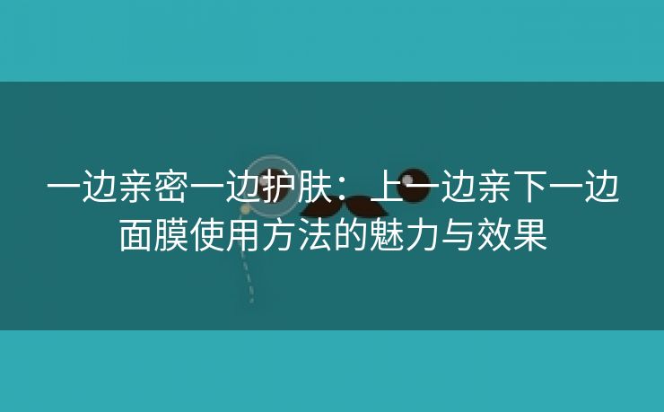 一边亲密一边护肤：上一边亲下一边面膜使用方法的魅力与效果