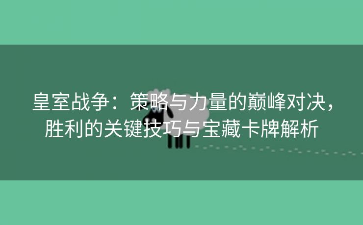 皇室战争：策略与力量的巅峰对决，胜利的关键技巧与宝藏卡牌解析