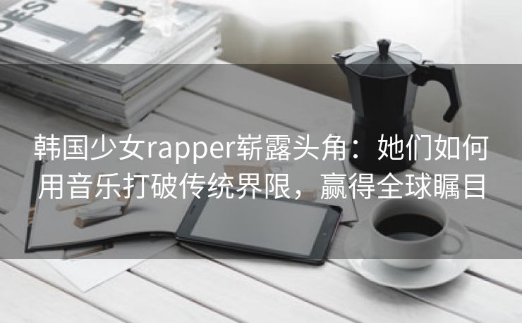 韩国少女rapper崭露头角：她们如何用音乐打破传统界限，赢得全球瞩目