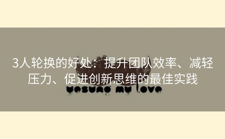 3人轮换的好处：提升团队效率、减轻压力、促进创新思维的最佳实践