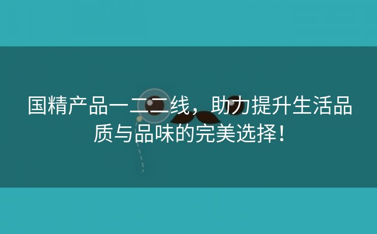 国精产品一二二线，助力提升生活品质与品味的完美选择！