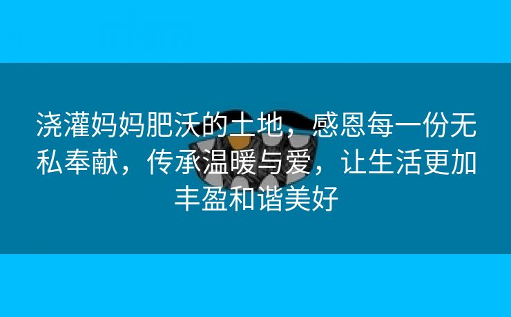 浇灌妈妈肥沃的土地，感恩每一份无私奉献，传承温暖与爱，让生活更加丰盈和谐美好