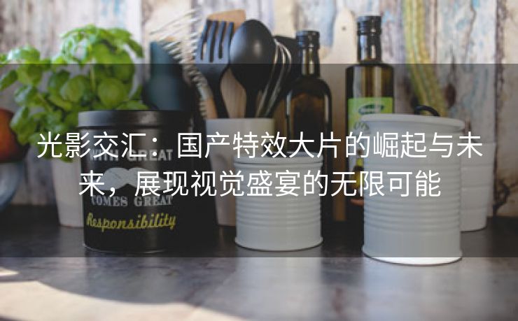 光影交汇：国产特效大片的崛起与未来，展现视觉盛宴的无限可能