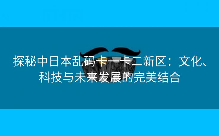 探秘中日本乱码卡一卡二新区：文化、科技与未来发展的完美结合