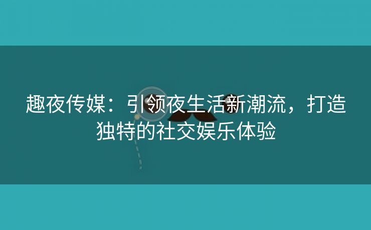 趣夜传媒：引领夜生活新潮流，打造独特的社交娱乐体验