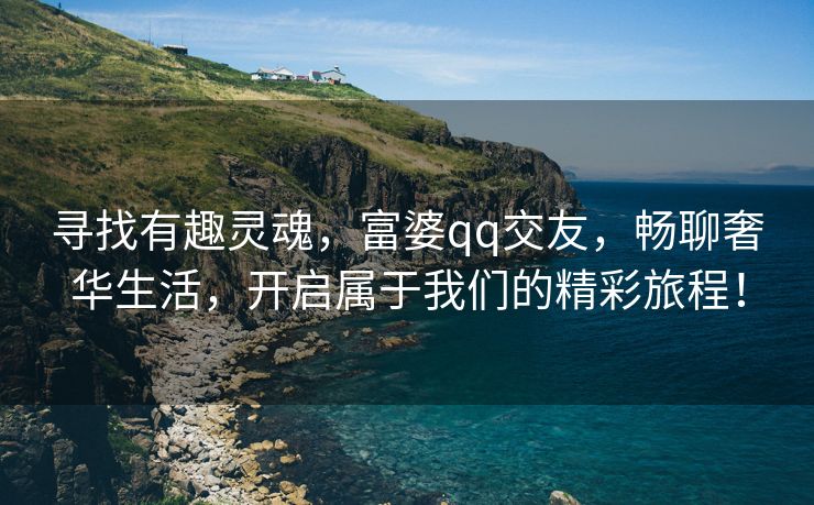 寻找有趣灵魂，富婆qq交友，畅聊奢华生活，开启属于我们的精彩旅程！