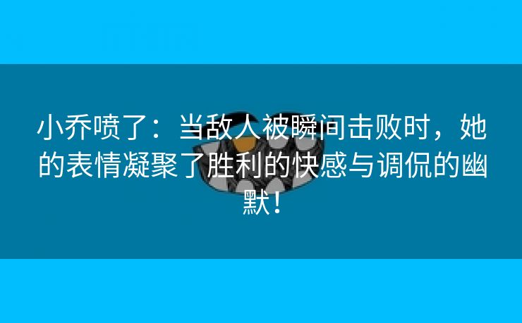 小乔喷了：当敌人被瞬间击败时，她的表情凝聚了胜利的快感与调侃的幽默！