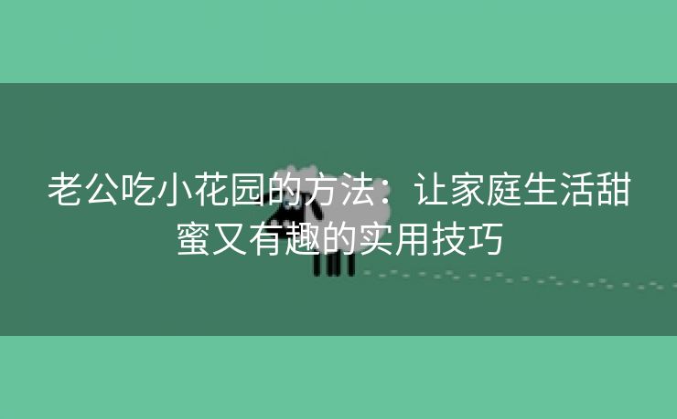 老公吃小花园的方法：让家庭生活甜蜜又有趣的实用技巧