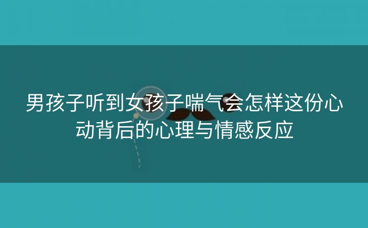 男孩子听到女孩子喘气会怎样这份心动背后的心理与情感反应