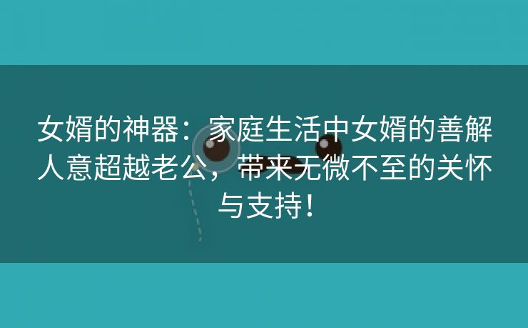 女婿的神器：家庭生活中女婿的善解人意超越老公，带来无微不至的关怀与支持！