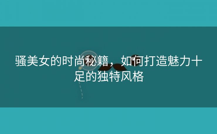 骚美女的时尚秘籍，如何打造魅力十足的独特风格