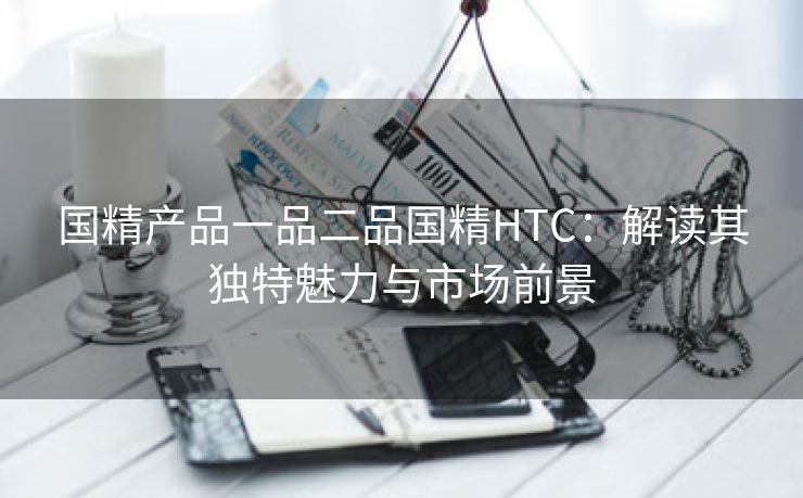 国精产品一品二品国精HTC：解读其独特魅力与市场前景