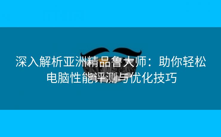 深入解析亚洲精品鲁大师：助你轻松电脑性能评测与优化技巧