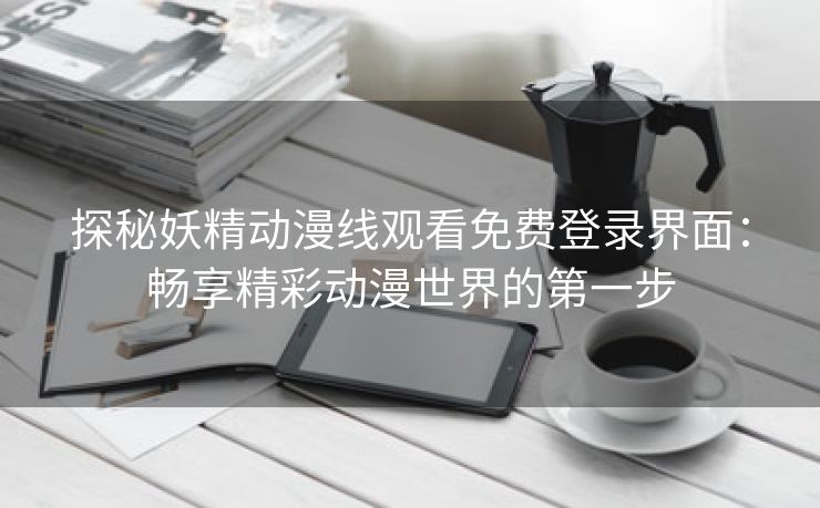 探秘妖精动漫线观看免费登录界面：畅享精彩动漫世界的第一步