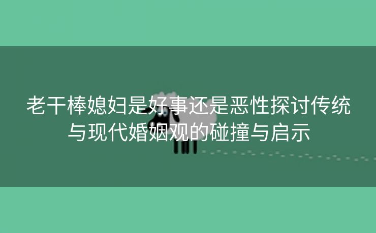 老干棒媳妇是好事还是恶性探讨传统与现代婚姻观的碰撞与启示