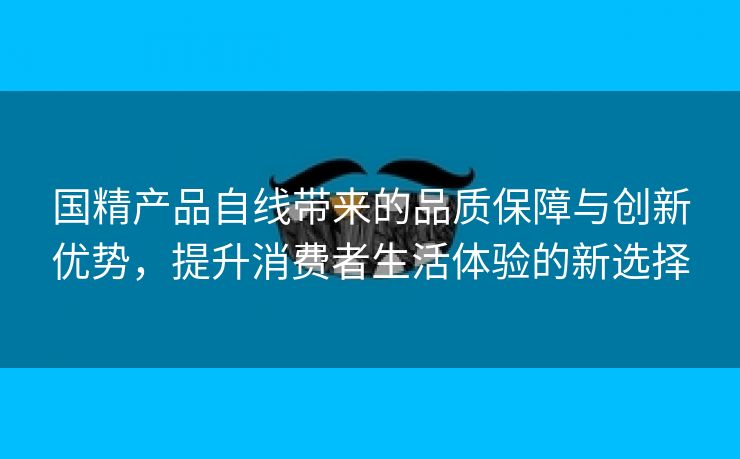 国精产品自线带来的品质保障与创新优势，提升消费者生活体验的新选择