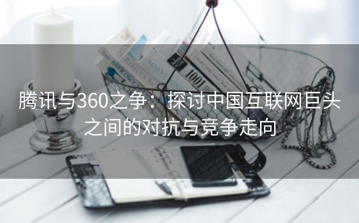 腾讯与360之争：探讨中国互联网巨头之间的对抗与竞争走向