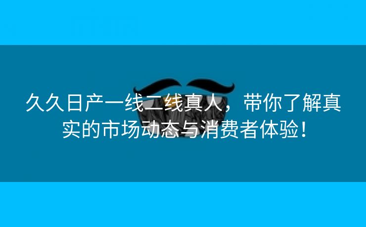 久久日产一线二线真人，带你了解真实的市场动态与消费者体验！