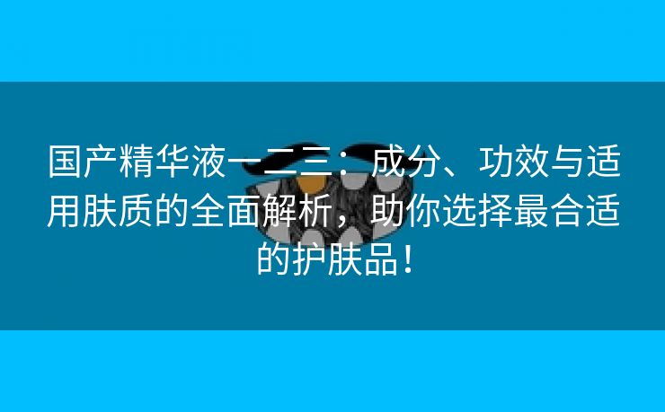 国产精华液一二三：成分、功效与适用肤质的全面解析，助你选择最合适的护肤品！