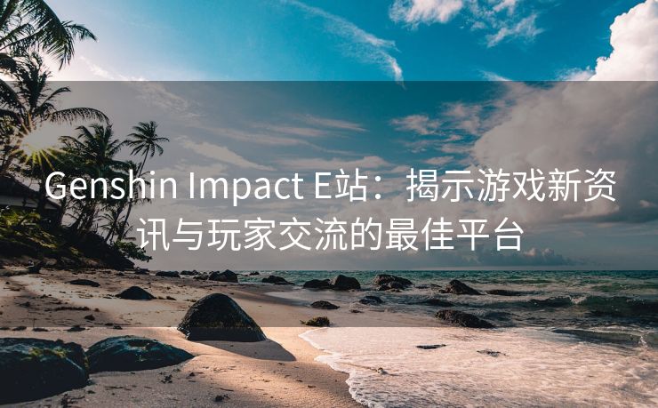 Genshin Impact E站：揭示游戏新资讯与玩家交流的最佳平台