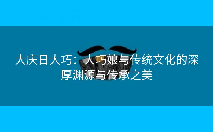 大庆日大巧：大巧娘与传统文化的深厚渊源与传承之美