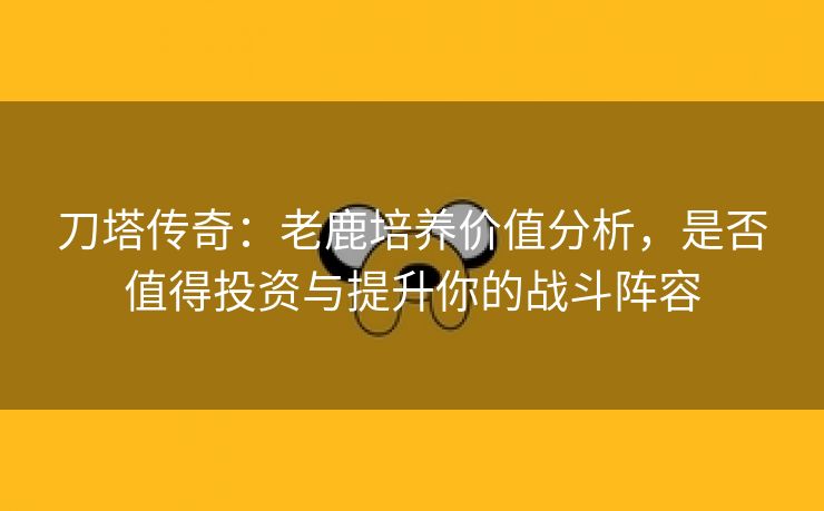 刀塔传奇：老鹿培养价值分析，是否值得投资与提升你的战斗阵容