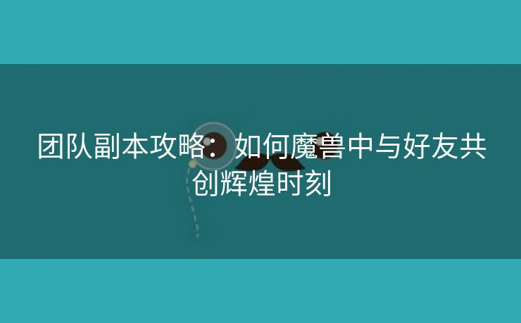 团队副本攻略：如何魔兽中与好友共创辉煌时刻