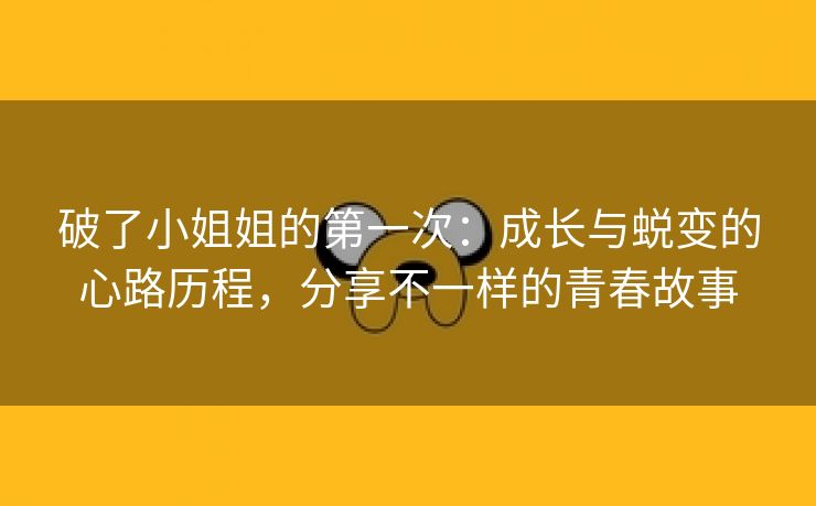 破了小姐姐的第一次：成长与蜕变的心路历程，分享不一样的青春故事