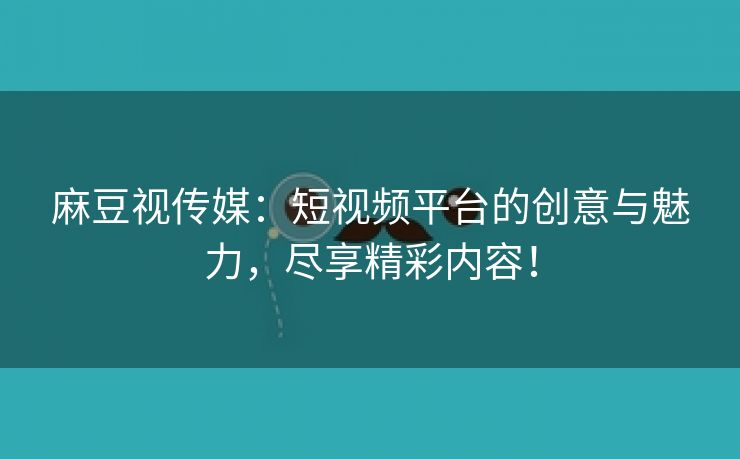 麻豆视传媒：短视频平台的创意与魅力，尽享精彩内容！