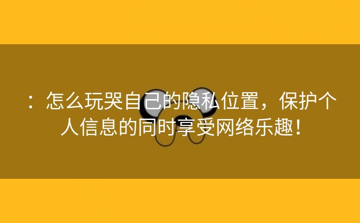 ：怎么玩哭自己的隐私位置，保护个人信息的同时享受网络乐趣！